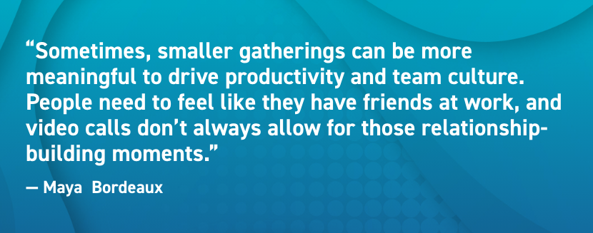 Sometimes, smaller gatherings can be more meaningful to drive productivity and team culture. People need to feel like they have friends at work, and video calls don’t always allow for those relationship-building moments.  