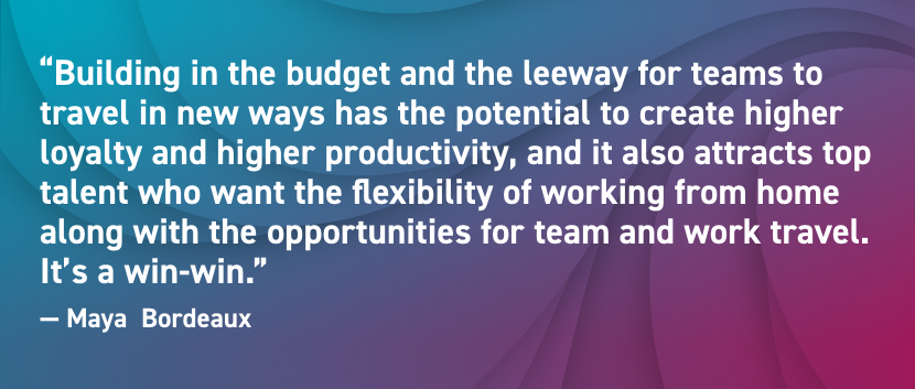 Building in the budget and the leeway for teams to travel in new ways has the potential to create higher loyalty and higher productivity, and it also attracts top talent who want the flexibility of working from home along with the opportunities for team and work travel. It’s a win-win.